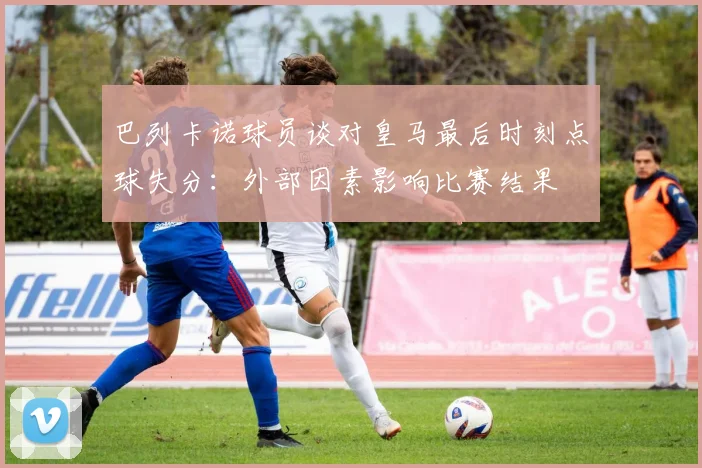巴列卡诺球员谈对皇马最后时刻点球失分：外部因素影响比赛结果