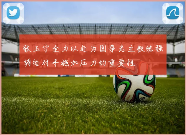 张玉宁全力以赴为国争光主教练强调给对手施加压力的重要性