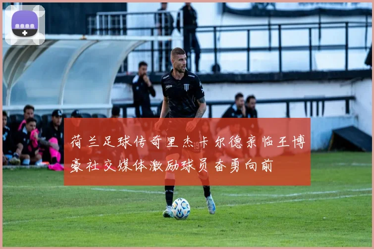 荷兰足球传奇里杰卡尔德亲临王博豪社交媒体激励球员奋勇向前