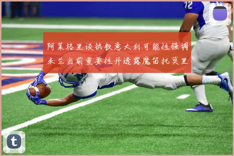 阿莱格里谈执教意大利可能性强调米兰当前重要性并透露魔笛托莫里缺阵消息
